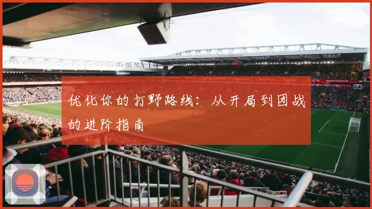 优化你的打野路线：从开局到团战的进阶指南