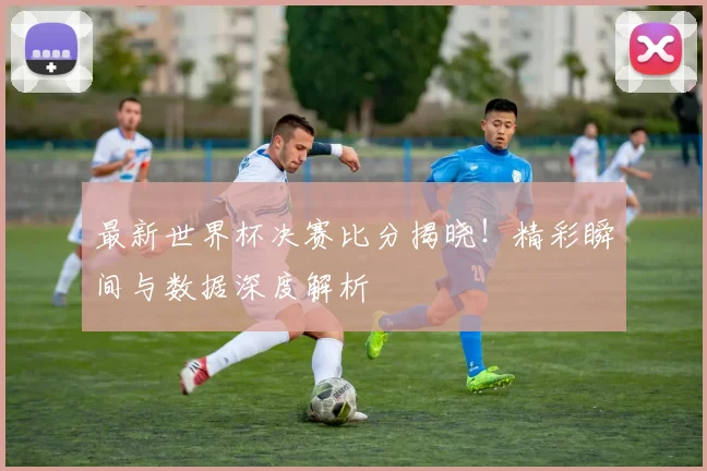 最新世界杯决赛比分揭晓！精彩瞬间与数据深度解析
