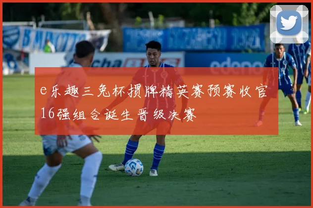 e乐趣三兔杯掼牌精英赛预赛收官 16强组合诞生晋级决赛