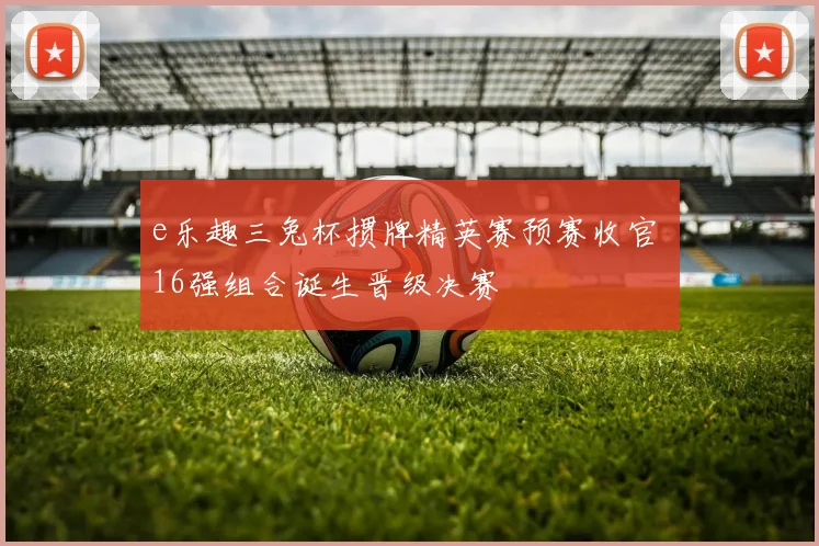 e乐趣三兔杯掼牌精英赛预赛收官 16强组合诞生晋级决赛