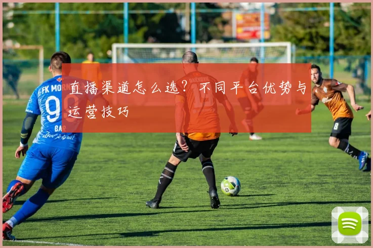 直播渠道怎么选？不同平台优势与运营技巧