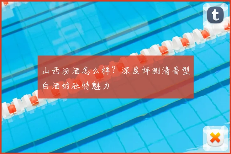 山西汾酒怎么样?深度评测清香型白酒的独特魅力