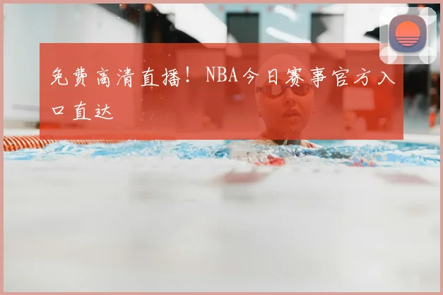 免费高清直播！NBA今日赛事官方入口直达
