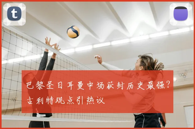 巴黎圣日耳曼中场获封历史最强？古利特观点引热议