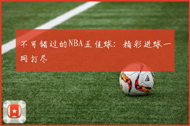 不可错过的NBA五佳球：精彩进球一网打尽