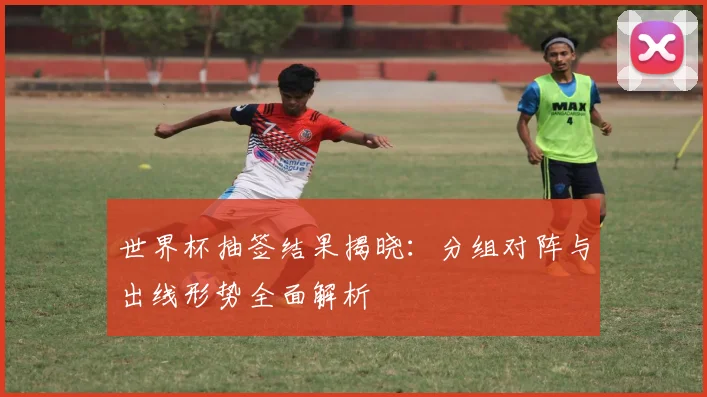 世界杯抽签结果揭晓：分组对阵与出线形势全面解析