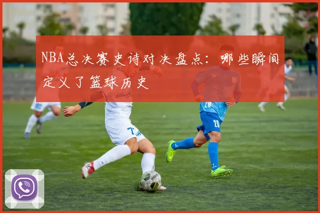 NBA总决赛史诗对决盘点:哪些瞬间定义了篮球历史