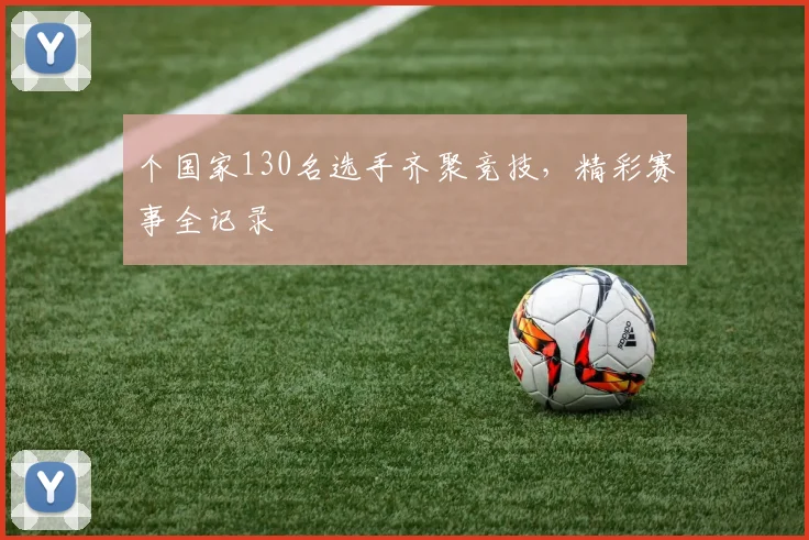个国家130名选手齐聚竞技，精彩赛事全记录