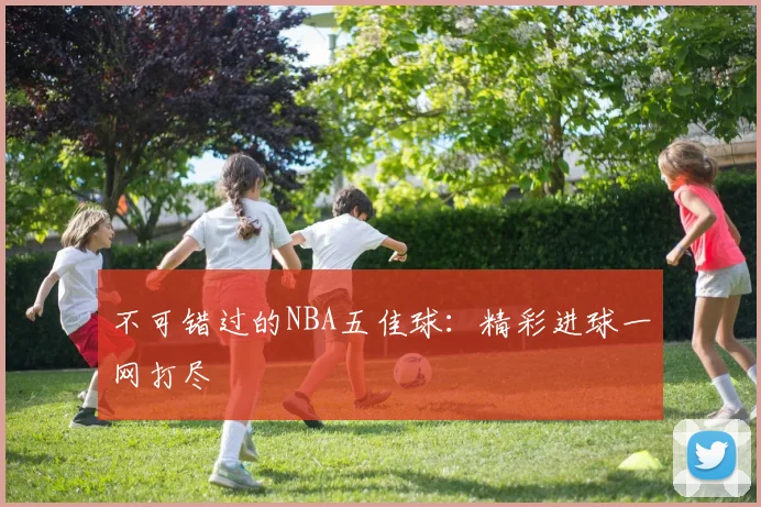 不可错过的NBA五佳球：精彩进球一网打尽
