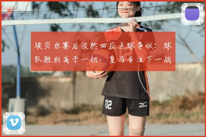 埃贝尔赛后淡然回应点球争议：球队胜利高于一切，皇马专注下一战