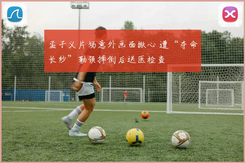 孟子义片场意外画面揪心 遭“夺命长纱”勒颈摔倒后送医检查
