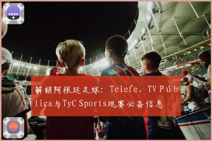 解锁阿根廷足球:Telefe、TV Pública与TyC Sports观赛必备信息