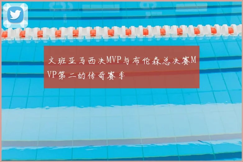文班亚马西决MVP与布伦森总决赛MVP第二的传奇赛季
