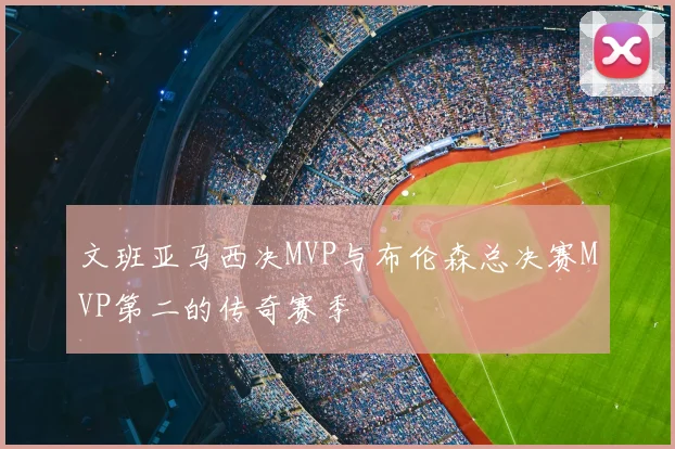 文班亚马西决MVP与布伦森总决赛MVP第二的传奇赛季