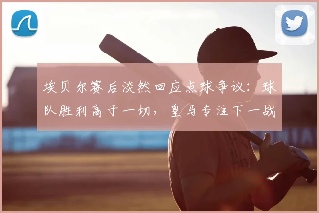 埃贝尔赛后淡然回应点球争议：球队胜利高于一切，皇马专注下一战