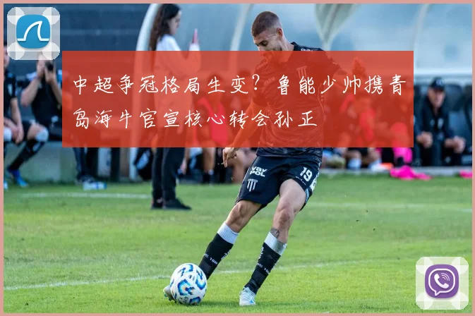 中超争冠格局生变？鲁能少帅携青岛海牛官宣核心转会孙正