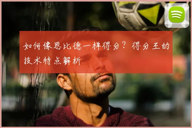如何像恩比德一样得分？得分王的技术特点解析
