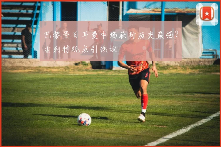 巴黎圣日耳曼中场获封历史最强？古利特观点引热议